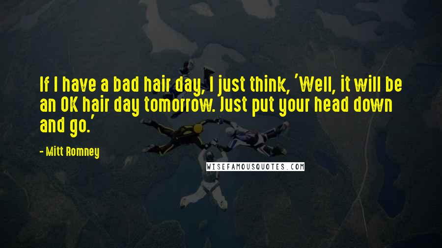 Mitt Romney Quotes: If I have a bad hair day, I just think, 'Well, it will be an OK hair day tomorrow. Just put your head down and go.'