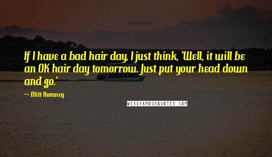 Mitt Romney Quotes: If I have a bad hair day, I just think, 'Well, it will be an OK hair day tomorrow. Just put your head down and go.'