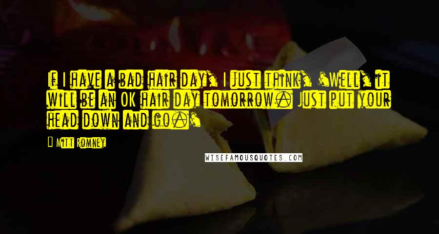Mitt Romney Quotes: If I have a bad hair day, I just think, 'Well, it will be an OK hair day tomorrow. Just put your head down and go.'