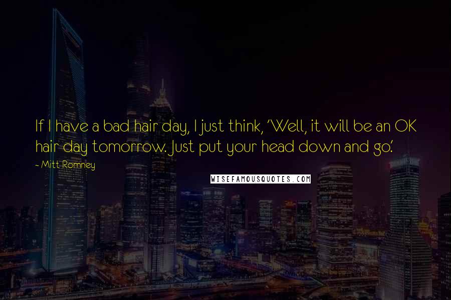 Mitt Romney Quotes: If I have a bad hair day, I just think, 'Well, it will be an OK hair day tomorrow. Just put your head down and go.'