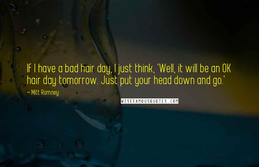 Mitt Romney Quotes: If I have a bad hair day, I just think, 'Well, it will be an OK hair day tomorrow. Just put your head down and go.'