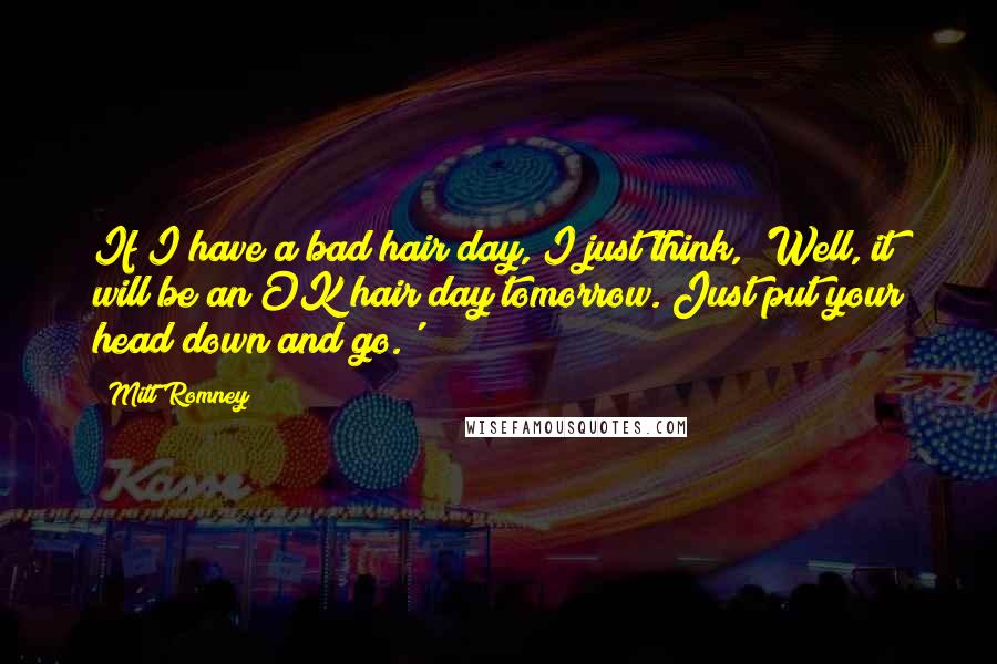 Mitt Romney Quotes: If I have a bad hair day, I just think, 'Well, it will be an OK hair day tomorrow. Just put your head down and go.'