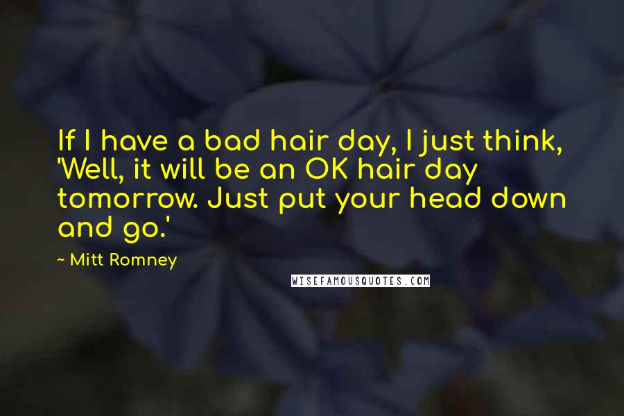 Mitt Romney Quotes: If I have a bad hair day, I just think, 'Well, it will be an OK hair day tomorrow. Just put your head down and go.'
