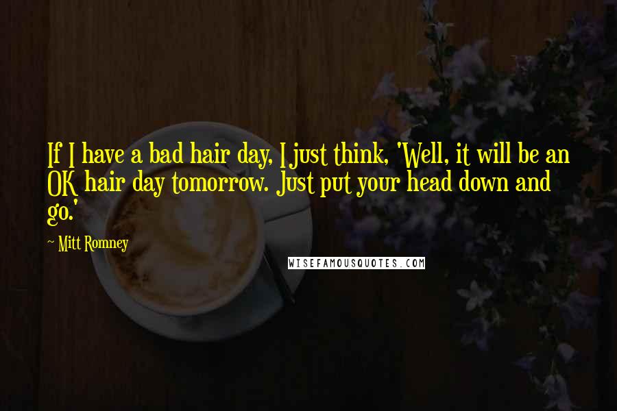 Mitt Romney Quotes: If I have a bad hair day, I just think, 'Well, it will be an OK hair day tomorrow. Just put your head down and go.'