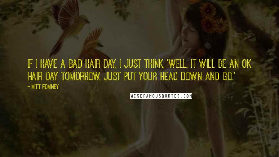 Mitt Romney Quotes: If I have a bad hair day, I just think, 'Well, it will be an OK hair day tomorrow. Just put your head down and go.'