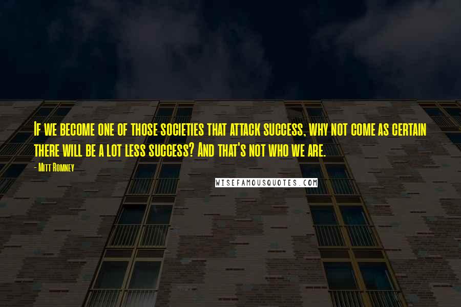 Mitt Romney Quotes: If we become one of those societies that attack success, why not come as certain there will be a lot less success? And that's not who we are.