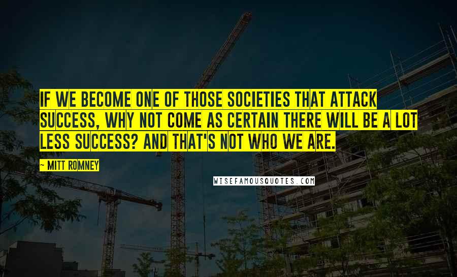 Mitt Romney Quotes: If we become one of those societies that attack success, why not come as certain there will be a lot less success? And that's not who we are.