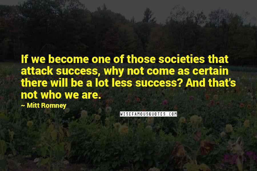 Mitt Romney Quotes: If we become one of those societies that attack success, why not come as certain there will be a lot less success? And that's not who we are.