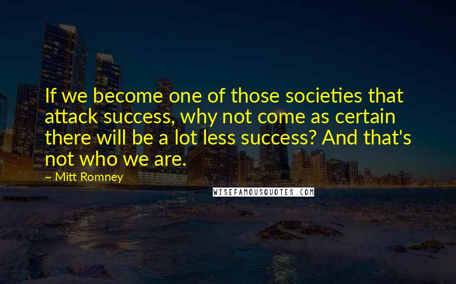 Mitt Romney Quotes: If we become one of those societies that attack success, why not come as certain there will be a lot less success? And that's not who we are.