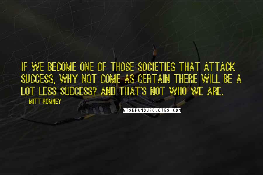 Mitt Romney Quotes: If we become one of those societies that attack success, why not come as certain there will be a lot less success? And that's not who we are.