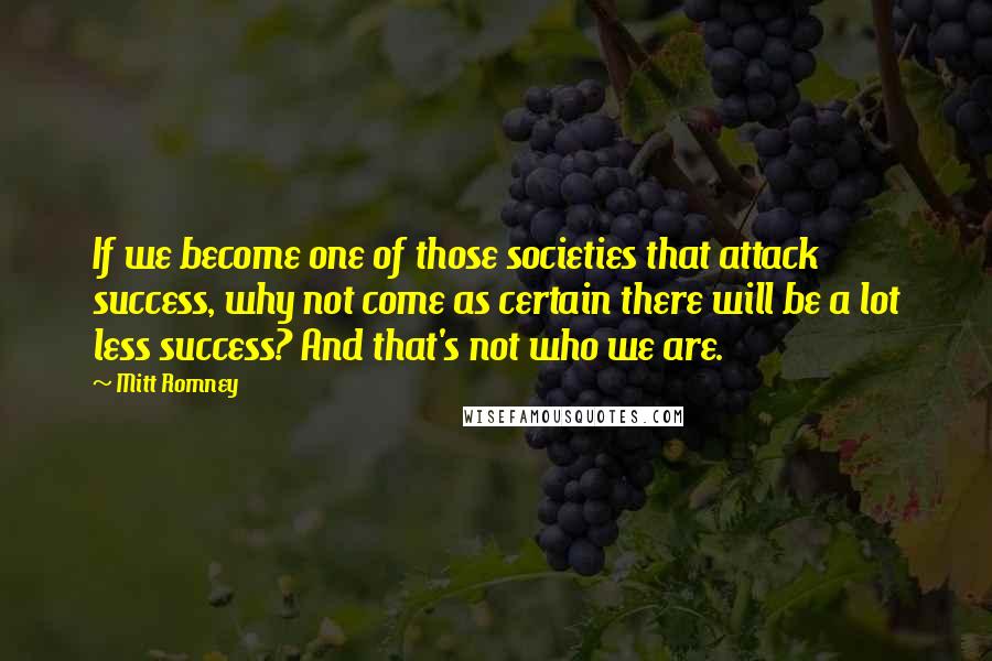 Mitt Romney Quotes: If we become one of those societies that attack success, why not come as certain there will be a lot less success? And that's not who we are.