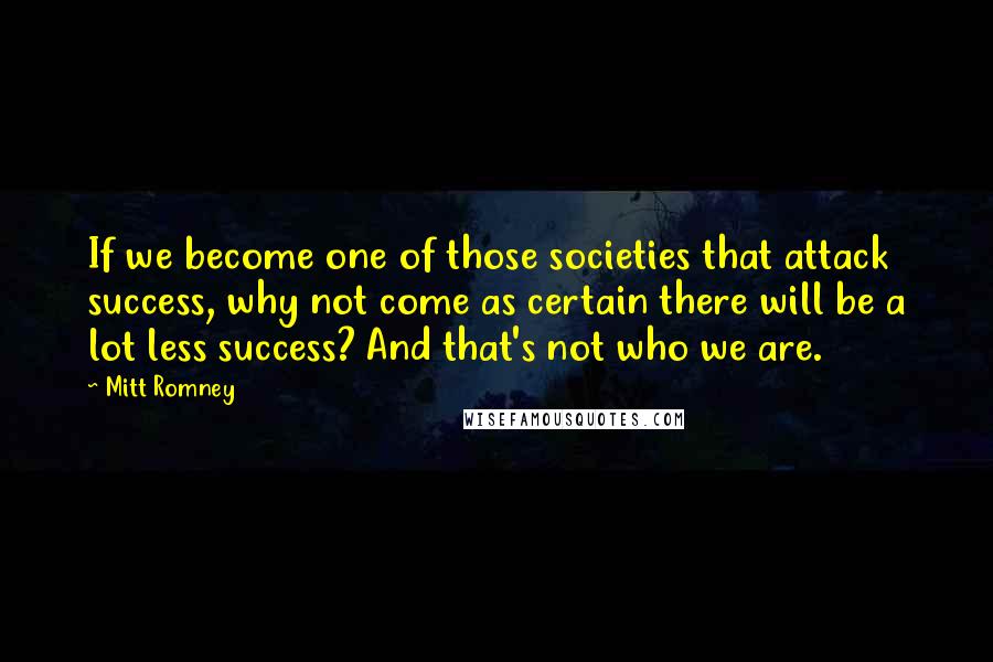 Mitt Romney Quotes: If we become one of those societies that attack success, why not come as certain there will be a lot less success? And that's not who we are.