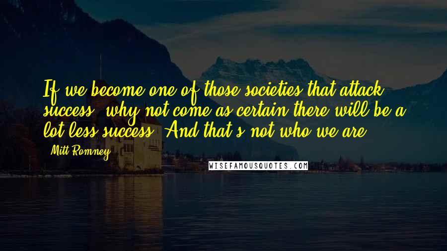 Mitt Romney Quotes: If we become one of those societies that attack success, why not come as certain there will be a lot less success? And that's not who we are.