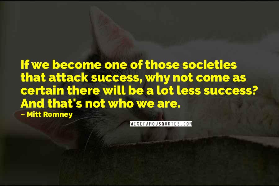 Mitt Romney Quotes: If we become one of those societies that attack success, why not come as certain there will be a lot less success? And that's not who we are.