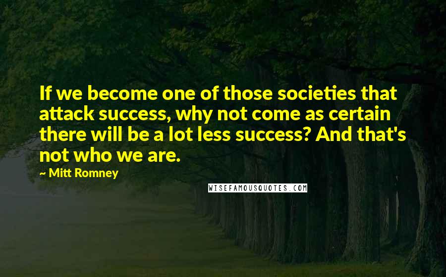 Mitt Romney Quotes: If we become one of those societies that attack success, why not come as certain there will be a lot less success? And that's not who we are.