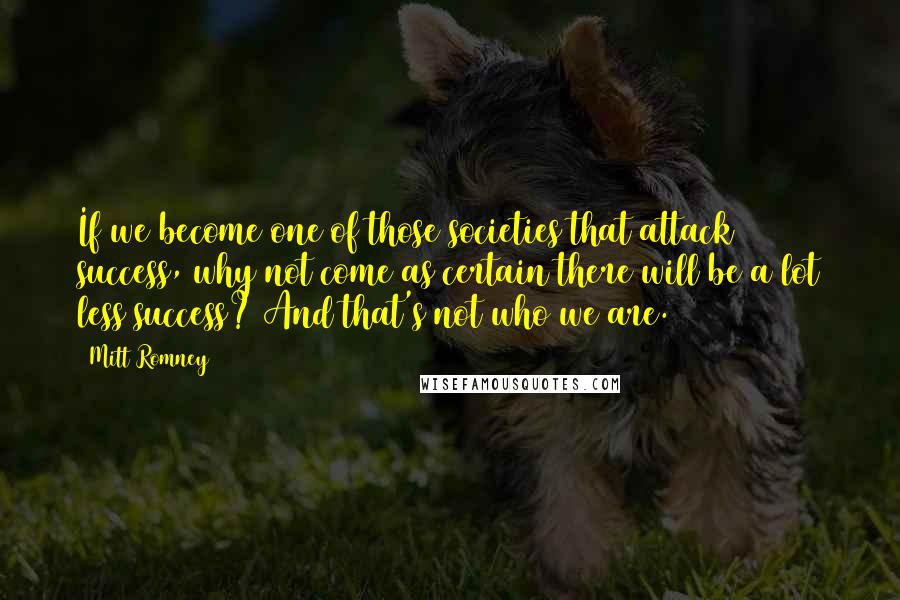 Mitt Romney Quotes: If we become one of those societies that attack success, why not come as certain there will be a lot less success? And that's not who we are.