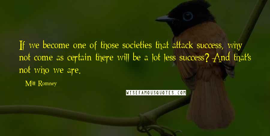 Mitt Romney Quotes: If we become one of those societies that attack success, why not come as certain there will be a lot less success? And that's not who we are.