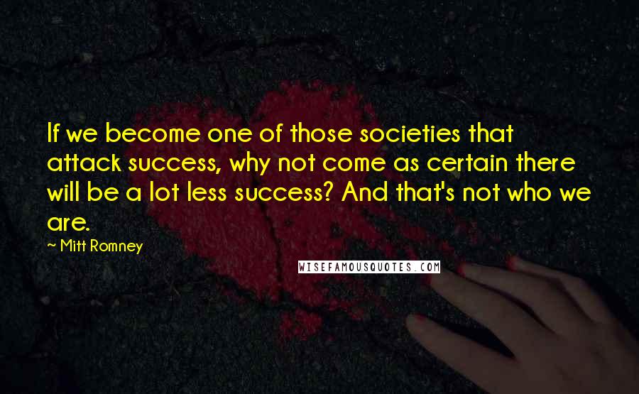 Mitt Romney Quotes: If we become one of those societies that attack success, why not come as certain there will be a lot less success? And that's not who we are.