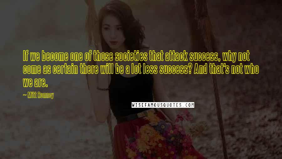 Mitt Romney Quotes: If we become one of those societies that attack success, why not come as certain there will be a lot less success? And that's not who we are.