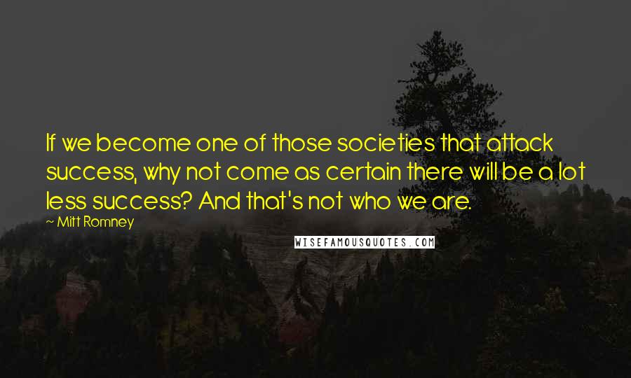 Mitt Romney Quotes: If we become one of those societies that attack success, why not come as certain there will be a lot less success? And that's not who we are.