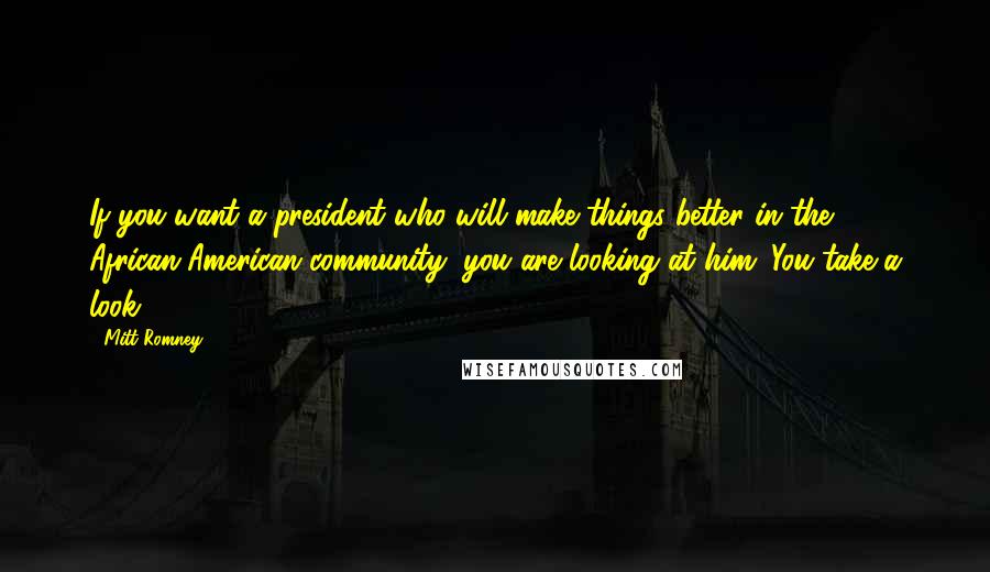 Mitt Romney Quotes: If you want a president who will make things better in the African-American community, you are looking at him. You take a look!