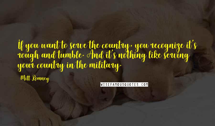 Mitt Romney Quotes: If you want to serve the country, you recognize it's rough and tumble. And it's nothing like serving your country in the military.