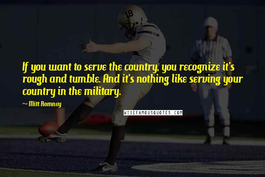 Mitt Romney Quotes: If you want to serve the country, you recognize it's rough and tumble. And it's nothing like serving your country in the military.