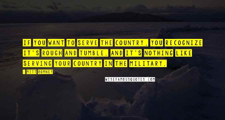 Mitt Romney Quotes: If you want to serve the country, you recognize it's rough and tumble. And it's nothing like serving your country in the military.