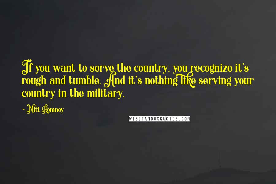 Mitt Romney Quotes: If you want to serve the country, you recognize it's rough and tumble. And it's nothing like serving your country in the military.