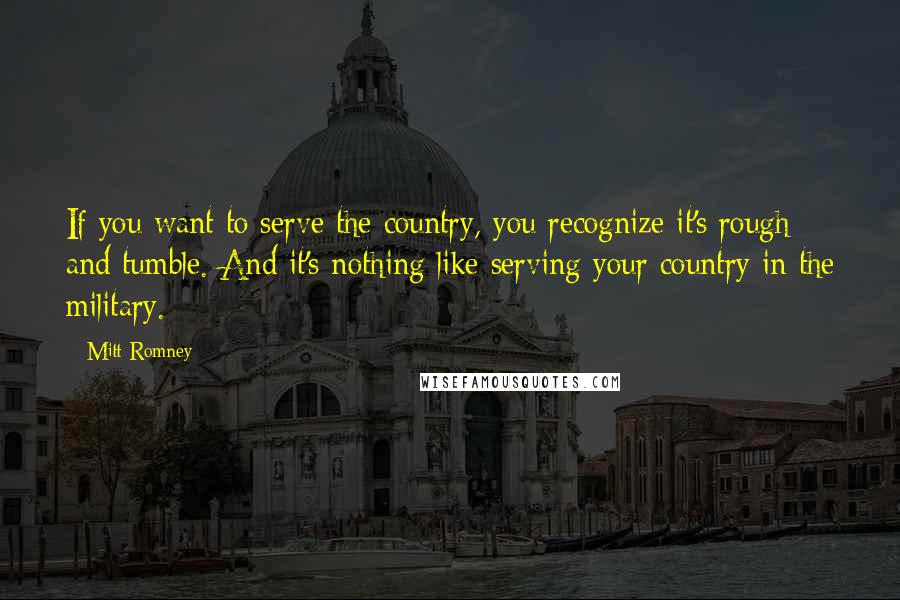 Mitt Romney Quotes: If you want to serve the country, you recognize it's rough and tumble. And it's nothing like serving your country in the military.