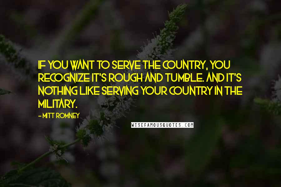 Mitt Romney Quotes: If you want to serve the country, you recognize it's rough and tumble. And it's nothing like serving your country in the military.