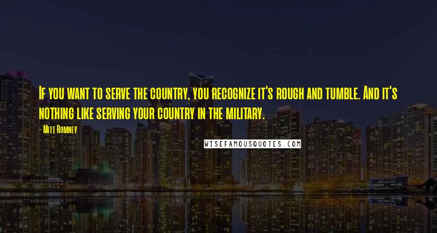 Mitt Romney Quotes: If you want to serve the country, you recognize it's rough and tumble. And it's nothing like serving your country in the military.