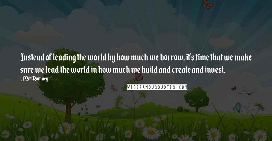 Mitt Romney Quotes: Instead of leading the world by how much we borrow, it's time that we make sure we lead the world in how much we build and create and invest.