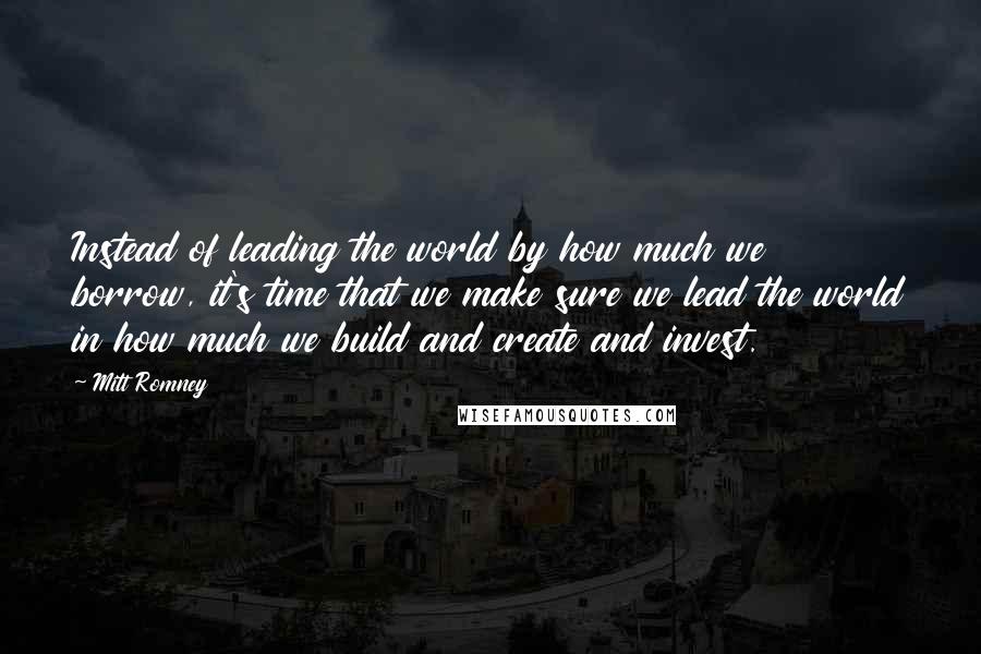 Mitt Romney Quotes: Instead of leading the world by how much we borrow, it's time that we make sure we lead the world in how much we build and create and invest.