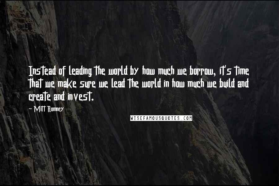 Mitt Romney Quotes: Instead of leading the world by how much we borrow, it's time that we make sure we lead the world in how much we build and create and invest.