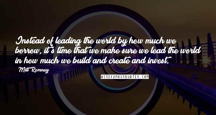 Mitt Romney Quotes: Instead of leading the world by how much we borrow, it's time that we make sure we lead the world in how much we build and create and invest.