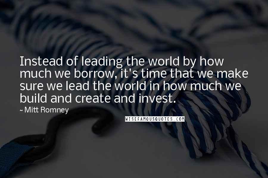 Mitt Romney Quotes: Instead of leading the world by how much we borrow, it's time that we make sure we lead the world in how much we build and create and invest.