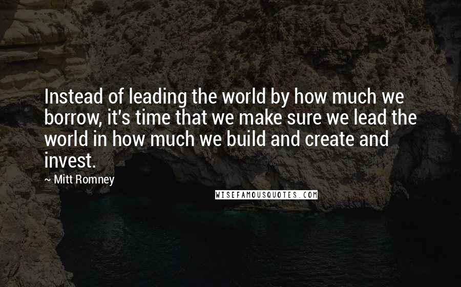 Mitt Romney Quotes: Instead of leading the world by how much we borrow, it's time that we make sure we lead the world in how much we build and create and invest.