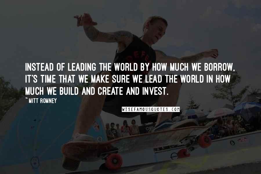 Mitt Romney Quotes: Instead of leading the world by how much we borrow, it's time that we make sure we lead the world in how much we build and create and invest.