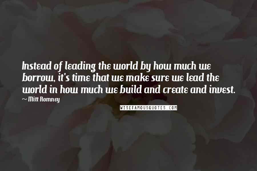 Mitt Romney Quotes: Instead of leading the world by how much we borrow, it's time that we make sure we lead the world in how much we build and create and invest.