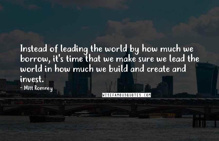 Mitt Romney Quotes: Instead of leading the world by how much we borrow, it's time that we make sure we lead the world in how much we build and create and invest.