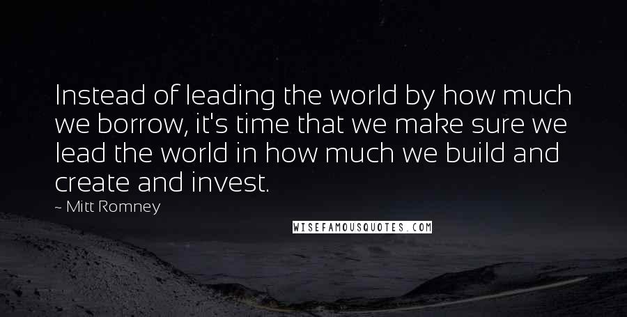 Mitt Romney Quotes: Instead of leading the world by how much we borrow, it's time that we make sure we lead the world in how much we build and create and invest.