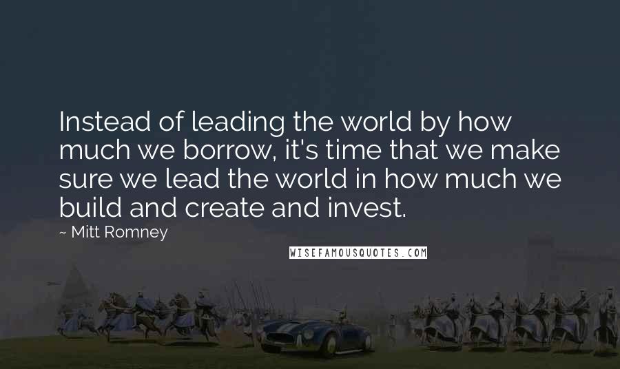 Mitt Romney Quotes: Instead of leading the world by how much we borrow, it's time that we make sure we lead the world in how much we build and create and invest.