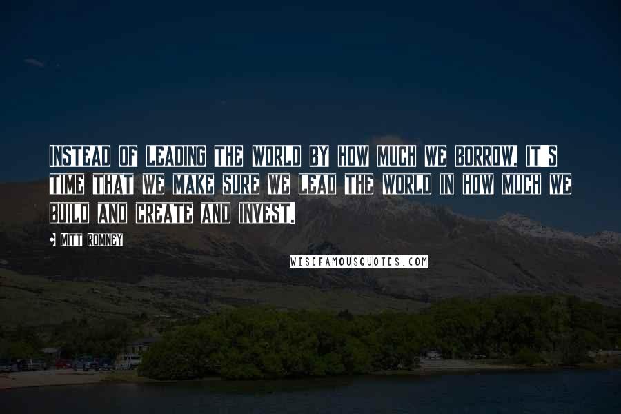 Mitt Romney Quotes: Instead of leading the world by how much we borrow, it's time that we make sure we lead the world in how much we build and create and invest.