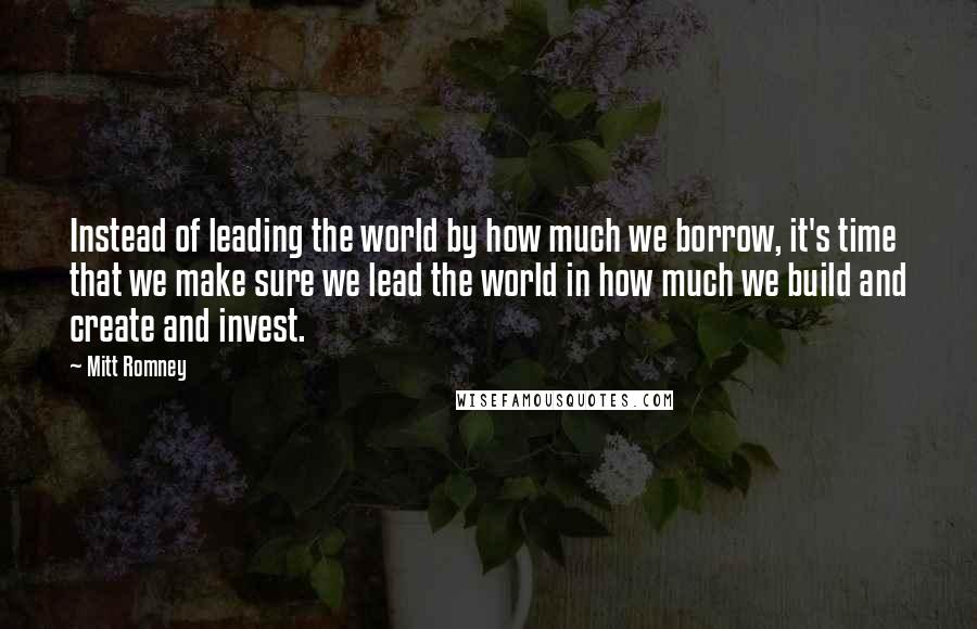 Mitt Romney Quotes: Instead of leading the world by how much we borrow, it's time that we make sure we lead the world in how much we build and create and invest.