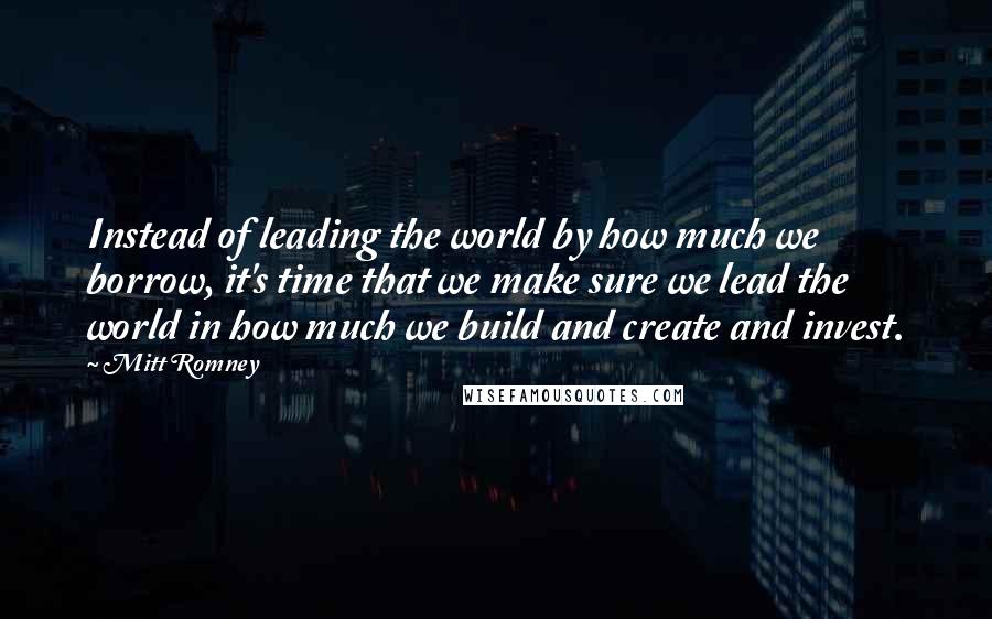 Mitt Romney Quotes: Instead of leading the world by how much we borrow, it's time that we make sure we lead the world in how much we build and create and invest.