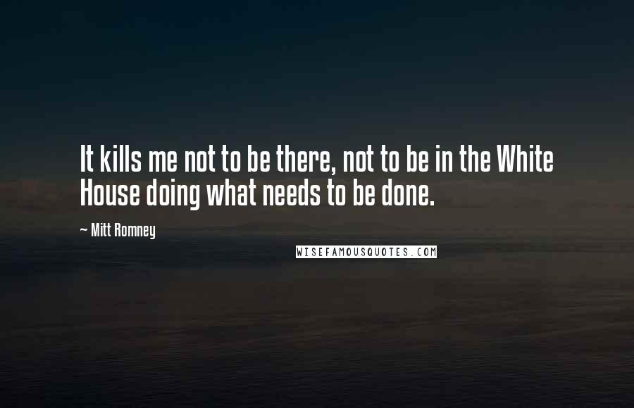 Mitt Romney Quotes: It kills me not to be there, not to be in the White House doing what needs to be done.