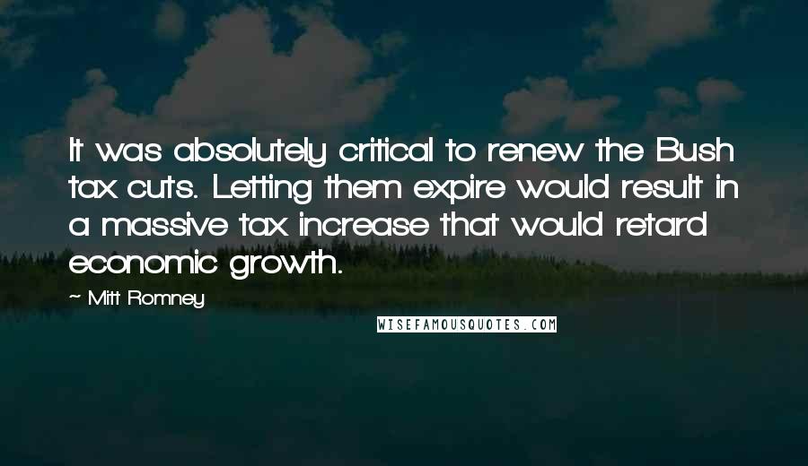 Mitt Romney Quotes: It was absolutely critical to renew the Bush tax cuts. Letting them expire would result in a massive tax increase that would retard economic growth.