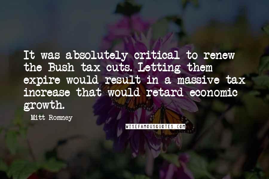 Mitt Romney Quotes: It was absolutely critical to renew the Bush tax cuts. Letting them expire would result in a massive tax increase that would retard economic growth.