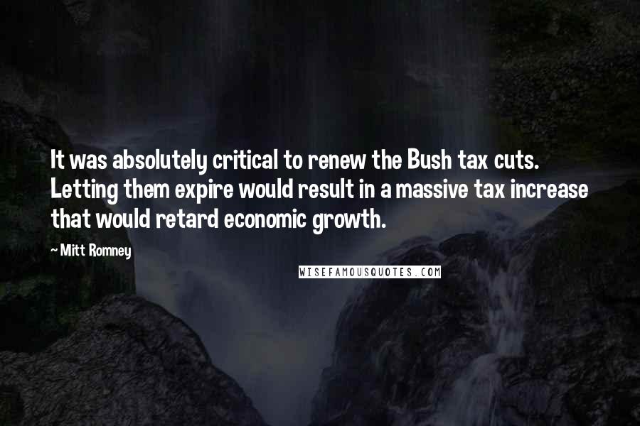 Mitt Romney Quotes: It was absolutely critical to renew the Bush tax cuts. Letting them expire would result in a massive tax increase that would retard economic growth.